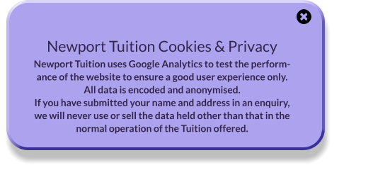 Newport Tuition Cookies & Privacy Newport Tuition uses Google Analytics to test the performance of the website to ensure a good user experience only. All data is encoded and anonymised. If you have submitted your name and address in an enquiry, we will never use or sell the data held other than that in the normal operation of the Tuition offered.