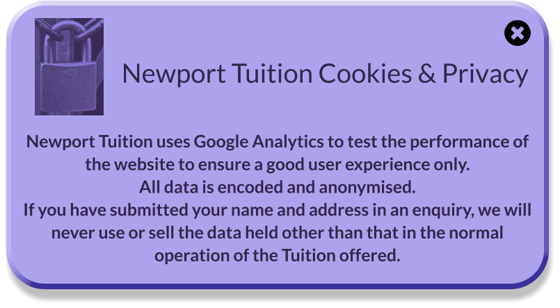 Newport Tuition Cookies & Privacy  Newport Tuition uses Google Analytics to test the performance of the website to ensure a good user experience only. All data is encoded and anonymised. If you have submitted your name and address in an enquiry, we will never use or sell the data held other than that in the normal operation of the Tuition offered.
